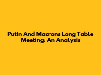 Putin And Macron's Long Table Meeting: An Analysis